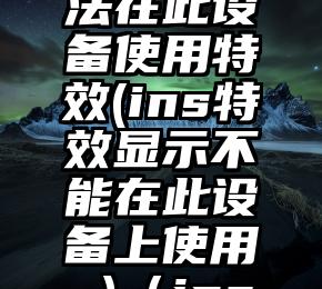 为什么ins显示无法在此设备使用特效(ins特效显示不能在此设备上使用 )（ins显示无法使用特效）